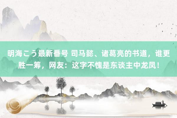 明海こう最新番号 司马懿、诸葛亮的书道，谁更胜一筹，网友：这字不愧是东谈主中龙凤！