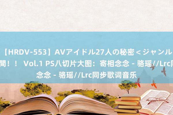 【HRDV-553】AVアイドル27人の秘密＜ジャンル別SEX＞4時間！！ Vol.1 PS八切片大图：寄相念念 - 骆瑶//Lrc同步歌词音乐