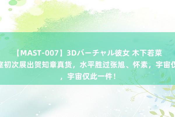 【MAST-007】3Dバーチャル彼女 木下若菜 日本皇室初次展出贺知章真货，水平胜过张旭、怀素，宇宙仅此一件！