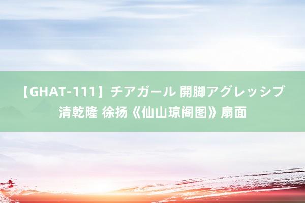 【GHAT-111】チアガール 開脚アグレッシブ 清乾隆 徐扬《仙山琼阁图》扇面