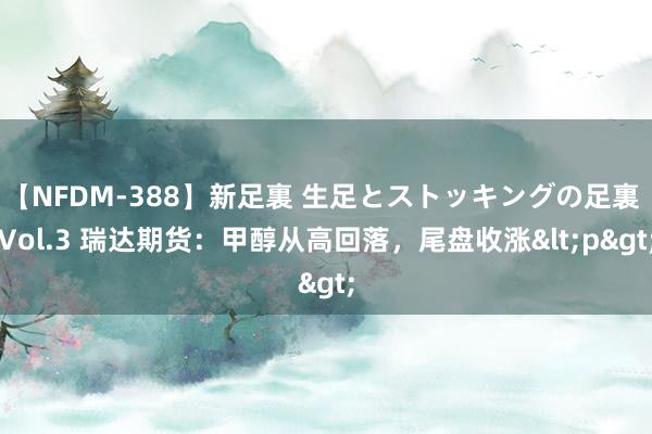 【NFDM-388】新足裏 生足とストッキングの足裏 Vol.3 瑞达期货：甲醇从高回落，尾盘收涨<p>