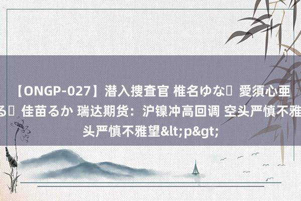 【ONGP-027】潜入捜査官 椎名ゆな・愛須心亜・紺野ひかる・佳苗るか 瑞达期货：沪镍冲高回调 空头严慎不雅望<p>