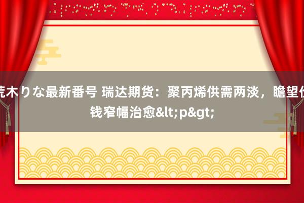 荒木りな最新番号 瑞达期货：聚丙烯供需两淡，瞻望价钱窄幅治愈<p>