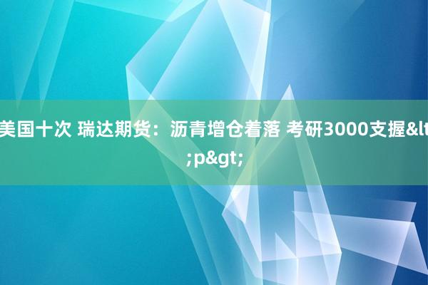 美国十次 瑞达期货：沥青增仓着落 考研3000支握<p>