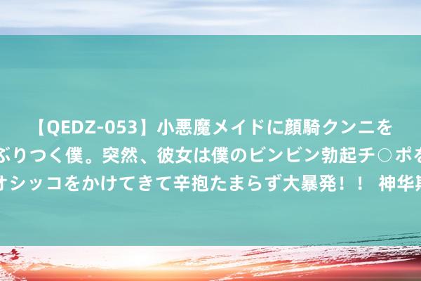 【QEDZ-053】小悪魔メイドに顔騎クンニを強要されオマ○コにしゃぶりつく僕。突然、彼女は僕のビンビン勃起チ○ポをしごき、聖水オシッコをかけてきて辛抱たまらず大暴発！！ 神华期货：昨国内主流PTA现货报价5125元/吨