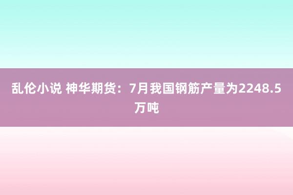 乱伦小说 神华期货：7月我国钢筋产量为2248.5万吨