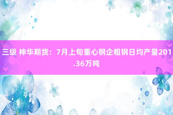 三级 神华期货：7月上旬重心钢企粗钢日均产量201.36万吨