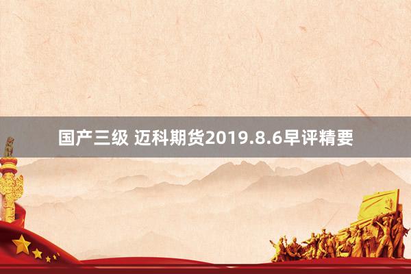 国产三级 迈科期货2019.8.6早评精要