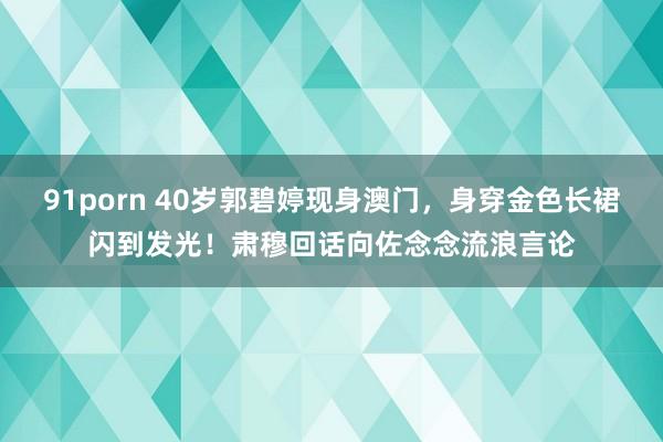 91porn 40岁郭碧婷现身澳门，身穿金色长裙闪到发光！肃穆回话向佐念念流浪言论