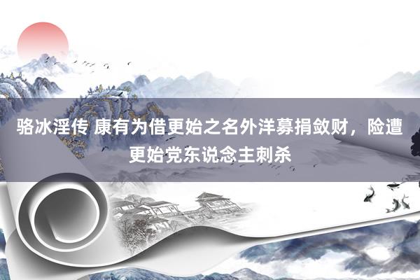 骆冰淫传 康有为借更始之名外洋募捐敛财，险遭更始党东说念主刺杀