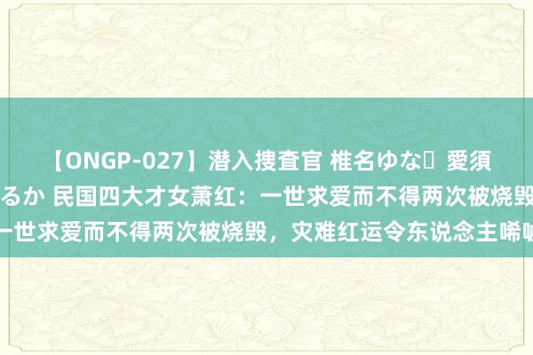 【ONGP-027】潜入捜査官 椎名ゆな・愛須心亜・紺野ひかる・佳苗るか 民国四大才女萧红：一世求爱而不得两次被烧毁，灾难红运令东说念主唏嘘