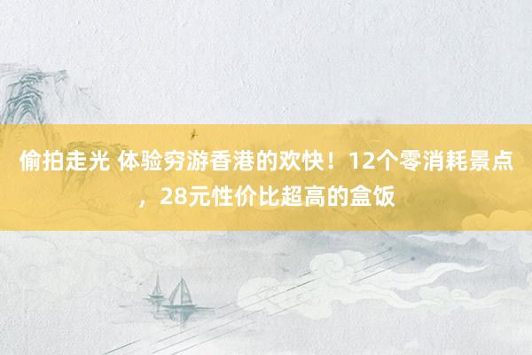 偷拍走光 体验穷游香港的欢快！12个零消耗景点，28元性价比超高的盒饭