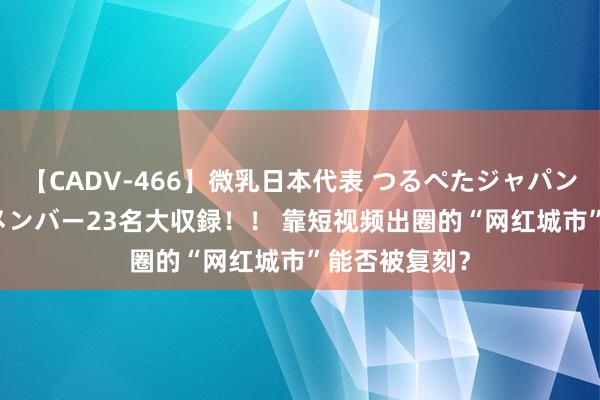 【CADV-466】微乳日本代表 つるぺたジャパン 8時間 最終メンバー23名大収録！！ 靠短视频出圈的“网红城市”能否被复刻？