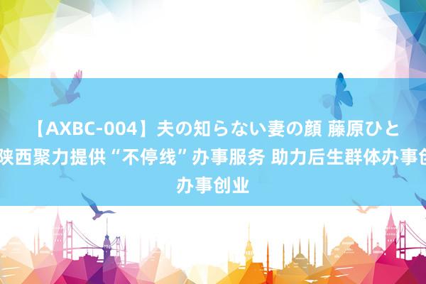 【AXBC-004】夫の知らない妻の顔 藤原ひとみ 陕西聚力提供“不停线”办事服务 助力后生群体办事创业