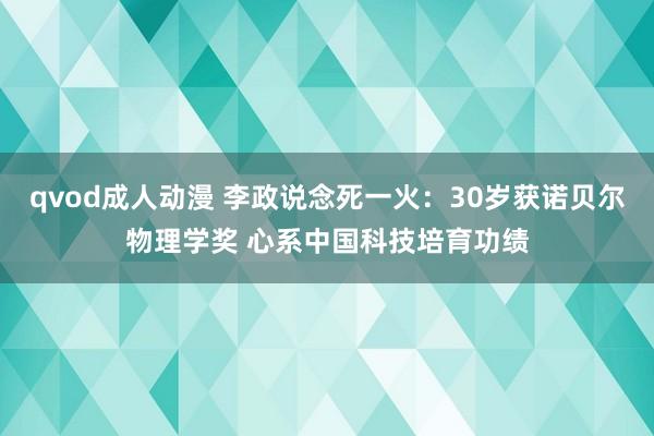 qvod成人动漫 李政说念死一火：30岁获诺贝尔物理学奖 心系中国科技培育功绩