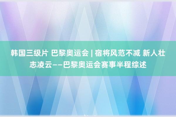 韩国三级片 巴黎奥运会 | 宿将风范不减 新人壮志凌云——巴黎奥运会赛事半程综述