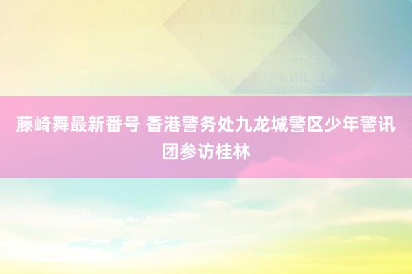 藤崎舞最新番号 香港警务处九龙城警区少年警讯团参访桂林