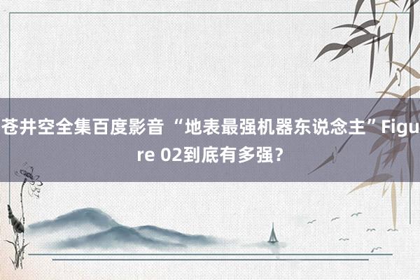 苍井空全集百度影音 “地表最强机器东说念主”Figure 02到底有多强？