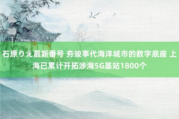 石原りえ最新番号 夯竣事代海洋城市的数字底座 上海已累计开拓涉海5G基站1800个