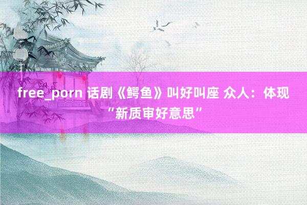 free_porn 话剧《鳄鱼》叫好叫座 众人：体现“新质审好意思”