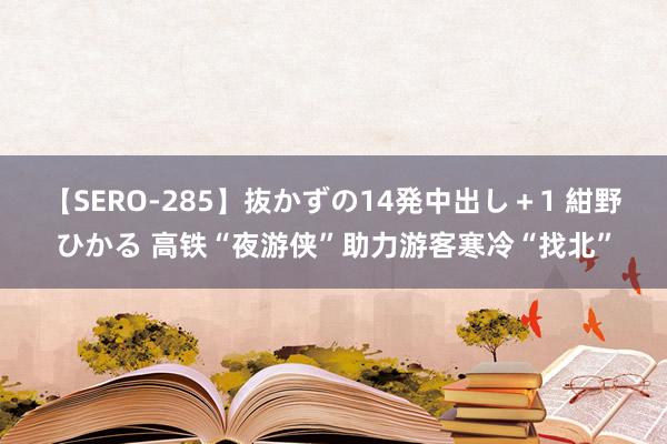 【SERO-285】抜かずの14発中出し＋1 紺野ひかる 高铁“夜游侠”助力游客寒冷“找北”