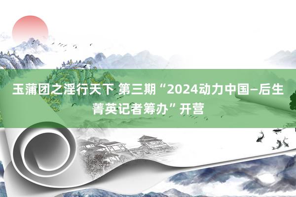 玉蒲团之淫行天下 第三期“2024动力中国—后生菁英记者筹办”开营