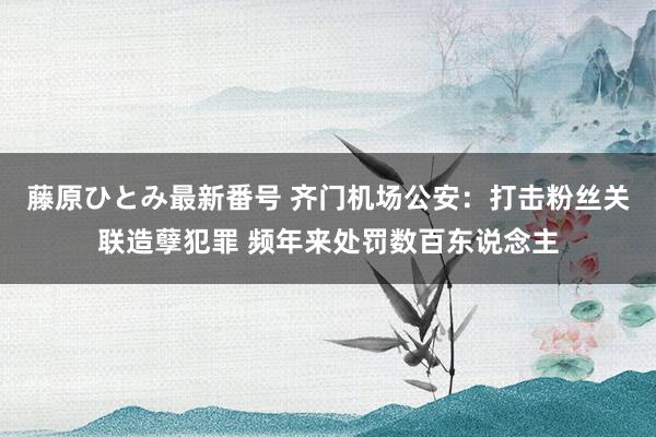 藤原ひとみ最新番号 齐门机场公安：打击粉丝关联造孽犯罪 频年来处罚数百东说念主