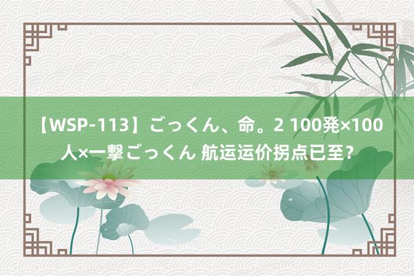 【WSP-113】ごっくん、命。2 100発×100人×一撃ごっくん 航运运价拐点已至？