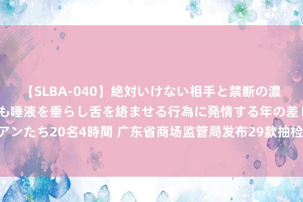 【SLBA-040】絶対いけない相手と禁断の濃厚ベロキス 戸惑いつつも唾液を垂らし舌を絡ませる行為に発情する年の差レズビアンたち20名4時間 广东省商场监管局发布29款抽检不对格家居产品 涉甲醛开释量等