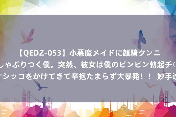 【QEDZ-053】小悪魔メイドに顔騎クンニを強要されオマ○コにしゃぶりつく僕。突然、彼女は僕のビンビン勃起チ○ポをしごき、聖水オシッコをかけてきて辛抱たまらず大暴発！！ 妙手过招！浙江44位最优秀的药品查验员劳动手段大比拼