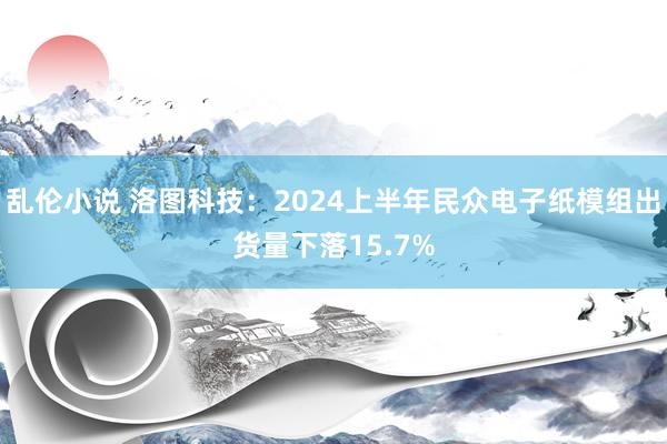 乱伦小说 洛图科技：2024上半年民众电子纸模组出货量下落15.7%