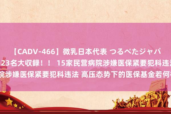 【CADV-466】微乳日本代表 つるぺたジャパン 8時間 最終メンバー23名大収録！！ 15家民营病院涉嫌医保紧要犯科违法 高压态势下的医保基金若何被监管？