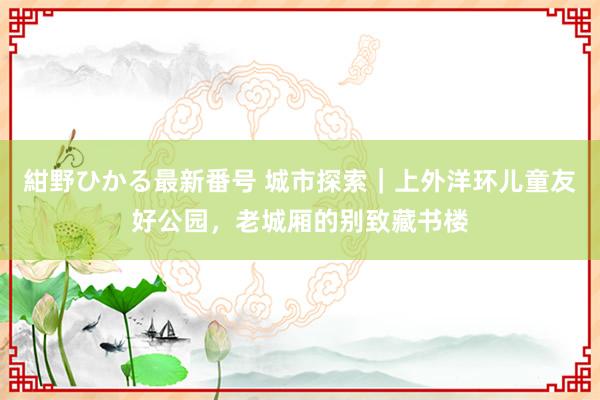 紺野ひかる最新番号 城市探索｜上外洋环儿童友好公园，老城厢的别致藏书楼