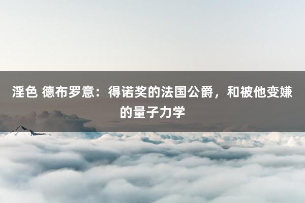 淫色 德布罗意：得诺奖的法国公爵，和被他变嫌的量子力学