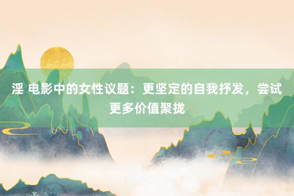 淫 电影中的女性议题：更坚定的自我抒发，尝试更多价值聚拢