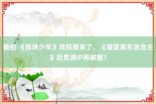 偷拍 《排球少年》戏院版来了，《灌篮高东说念主》后贯通IP再破圈？