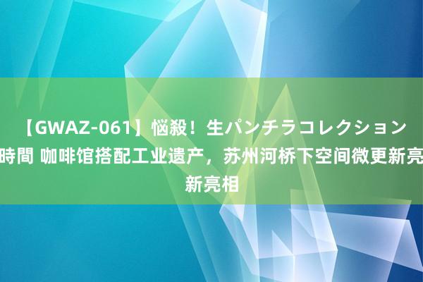 【GWAZ-061】悩殺！生パンチラコレクション 4時間 咖啡馆搭配工业遗产，苏州河桥下空间微更新亮相