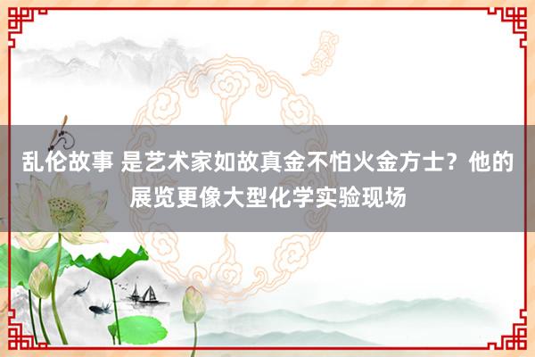 乱伦故事 是艺术家如故真金不怕火金方士？他的展览更像大型化学实验现场