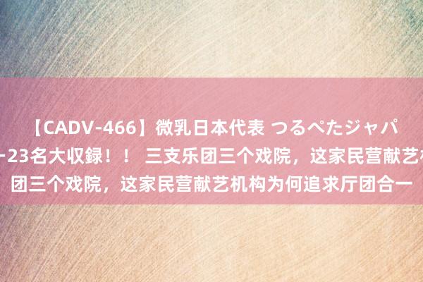 【CADV-466】微乳日本代表 つるぺたジャパン 8時間 最終メンバー23名大収録！！ 三支乐团三个戏院，这家民营献艺机构为何追求厅团合一