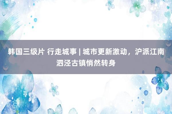 韩国三级片 行走城事 | 城市更新激动，沪派江南泗泾古镇悄然转身