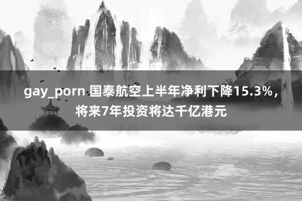 gay_porn 国泰航空上半年净利下降15.3%，将来7年投资将达千亿港元