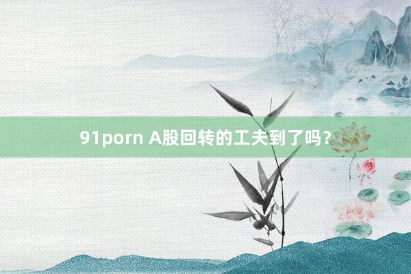 91porn A股回转的工夫到了吗？