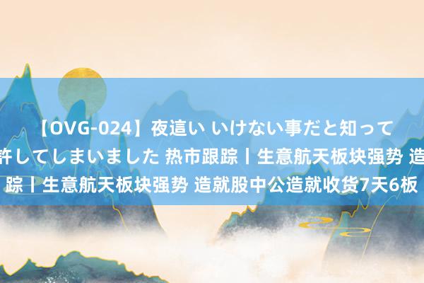 【OVG-024】夜這い いけない事だと知っていたけど生中出しまで許してしまいました 热市跟踪丨生意航天板块强势 造就股中公造就收货7天6板