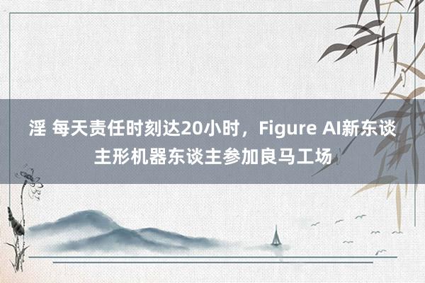 淫 每天责任时刻达20小时，Figure AI新东谈主形机器东谈主参加良马工场