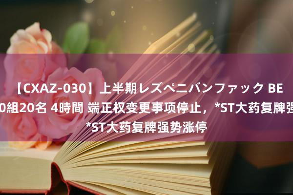 【CXAZ-030】上半期レズペニバンファック BEST10 10組20名 4時間 端正权变更事项停止，*ST大药复牌强势涨停