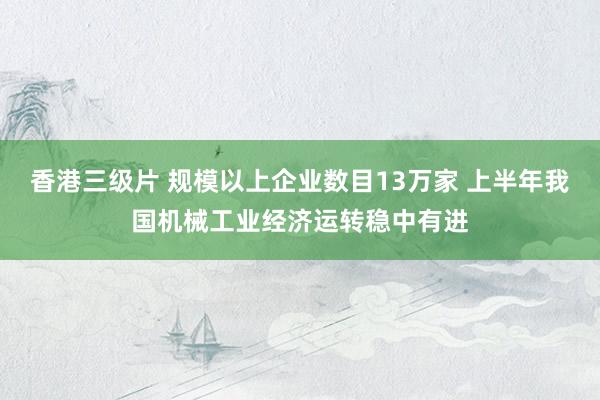 香港三级片 规模以上企业数目13万家 上半年我国机械工业经济运转稳中有进