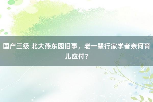 国产三级 北大燕东园旧事，老一辈行家学者奈何育儿应付？