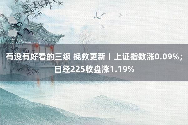 有没有好看的三级 挽救更新丨上证指数涨0.09%；日经225收盘涨1.19%