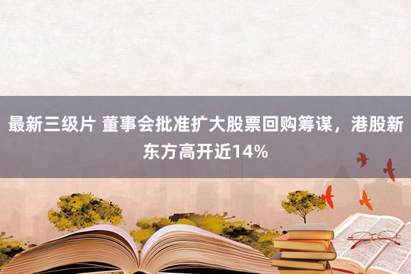 最新三级片 董事会批准扩大股票回购筹谋，港股新东方高开近14%