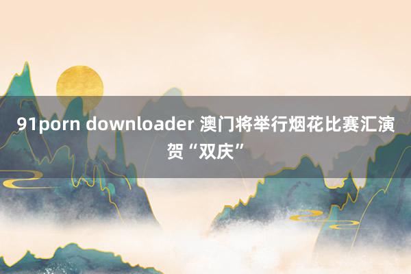 91porn downloader 澳门将举行烟花比赛汇演贺“双庆”